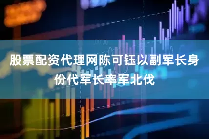 股票配资代理网陈可钰以副军长身份代军长率军北伐