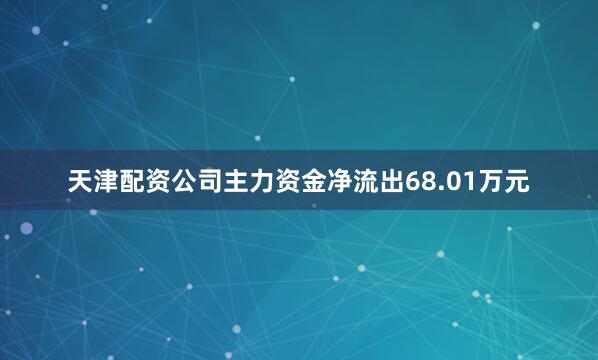 天津配资公司主力资金净流出68.01万元