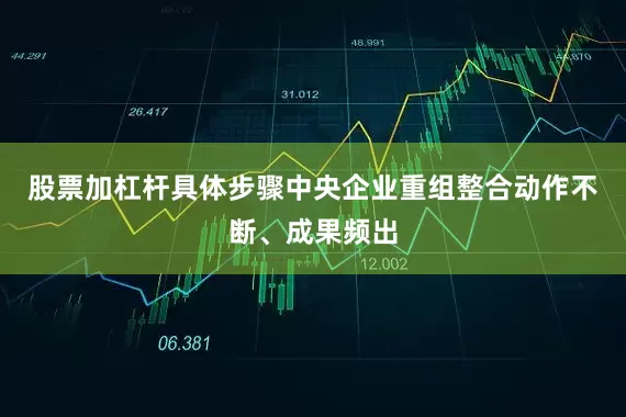 股票加杠杆具体步骤中央企业重组整合动作不断、成果频出
