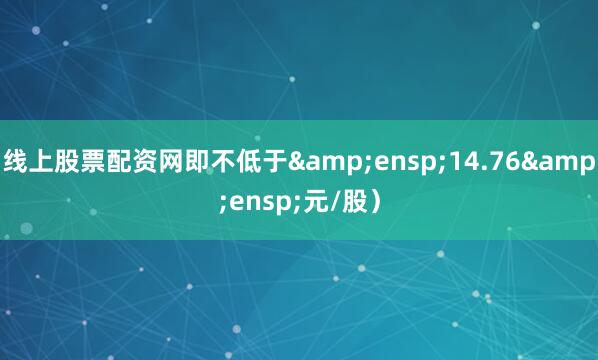 线上股票配资网即不低于&ensp;14.76&ensp;元/股）