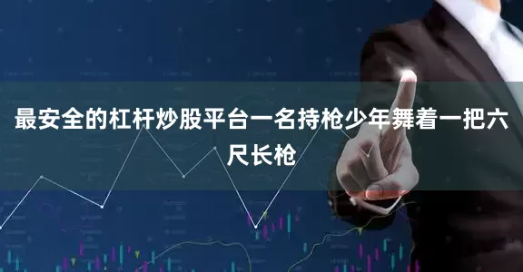 最安全的杠杆炒股平台一名持枪少年舞着一把六尺长枪