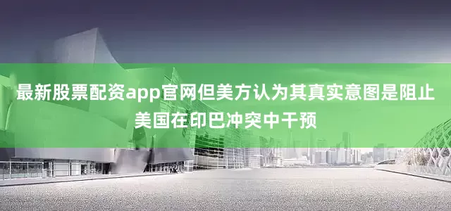 最新股票配资app官网但美方认为其真实意图是阻止美国在印巴冲突中干预