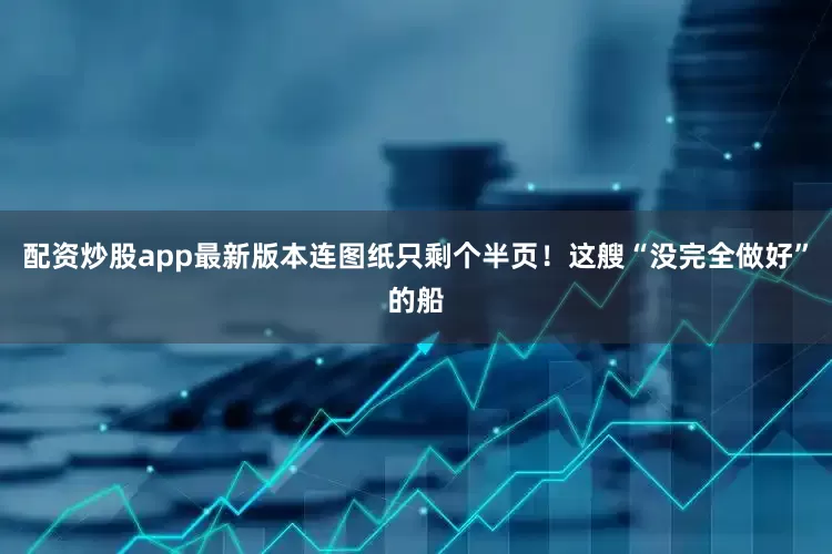 配资炒股app最新版本连图纸只剩个半页！这艘“没完全做好”的船