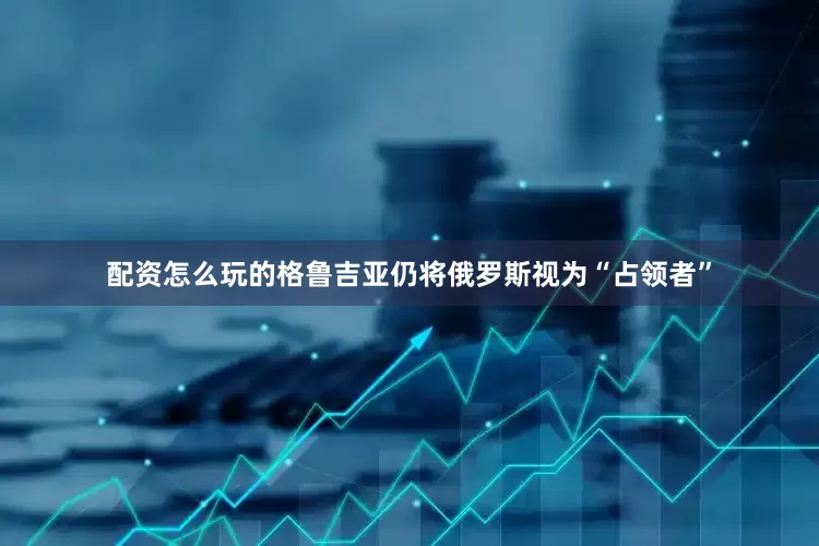 配资怎么玩的格鲁吉亚仍将俄罗斯视为“占领者”