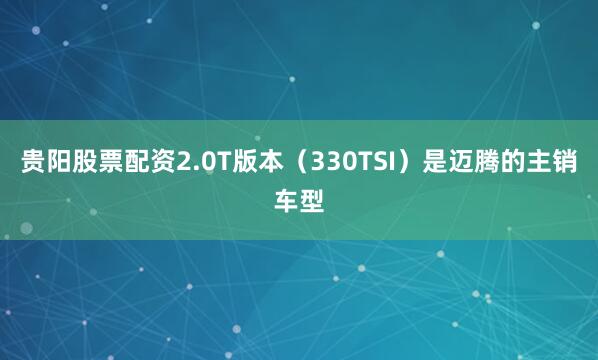 贵阳股票配资2.0T版本（330TSI）是迈腾的主销车型