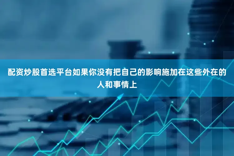 配资炒股首选平台如果你没有把自己的影响施加在这些外在的人和事情上