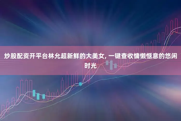 炒股配资开平台林允超新鲜的大美女, 一键查收慵懒惬意的悠闲时光