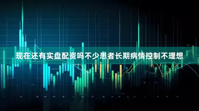 现在还有实盘配资吗不少患者长期病情控制不理想