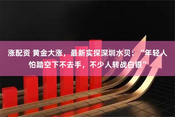 涨配资 黄金大涨，最新实探深圳水贝：“年轻人怕踏空下不去手，不少人转战白银”