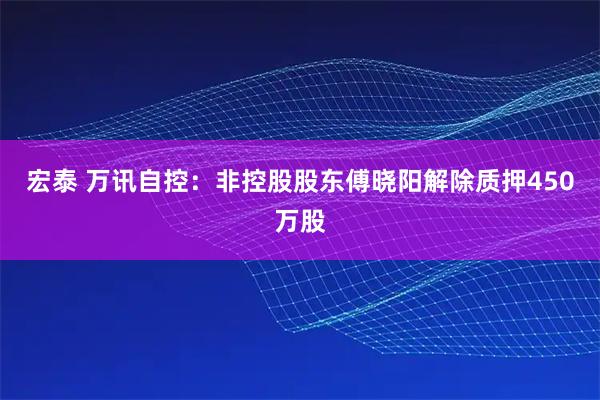 宏泰 万讯自控：非控股股东傅晓阳解除质押450万股