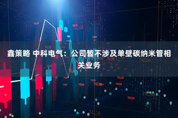 鑫策略 中科电气：公司暂不涉及单壁碳纳米管相关业务