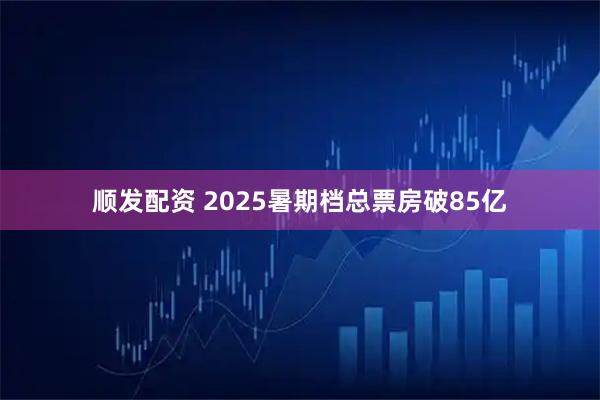 顺发配资 2025暑期档总票房破85亿