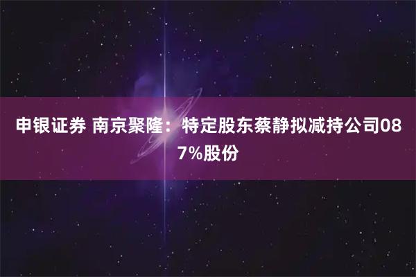 申银证券 南京聚隆：特定股东蔡静拟减持公司087%股份