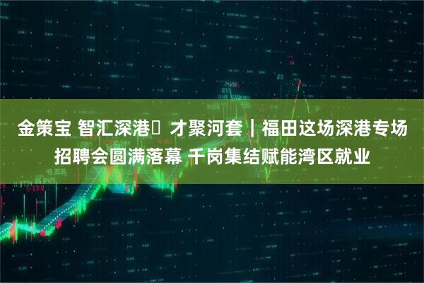 金策宝 智汇深港・才聚河套｜福田这场深港专场招聘会圆满落幕 千岗集结赋能湾区就业