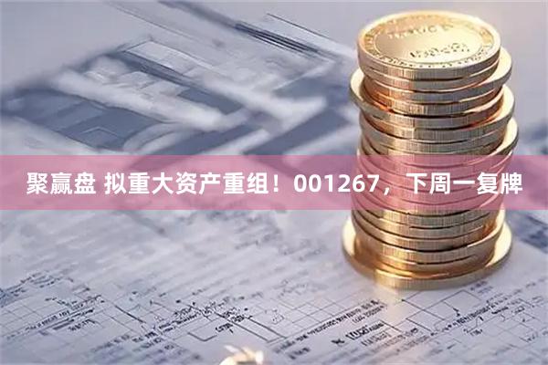 聚赢盘 拟重大资产重组！001267，下周一复牌