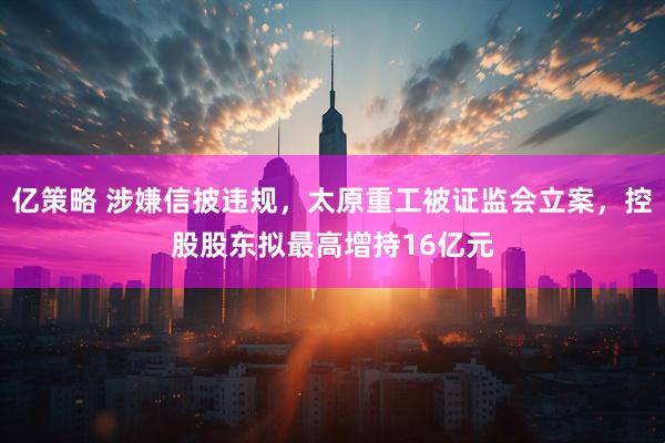 亿策略 涉嫌信披违规，太原重工被证监会立案，控股股东拟最高增持16亿元
