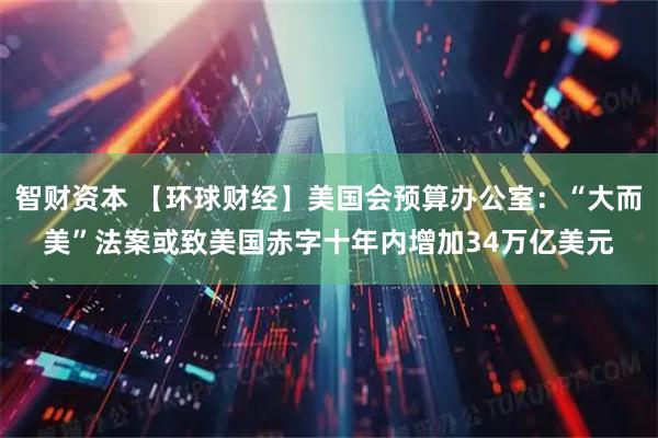 智财资本 【环球财经】美国会预算办公室：“大而美”法案或致美国赤字十年内增加34万亿美元