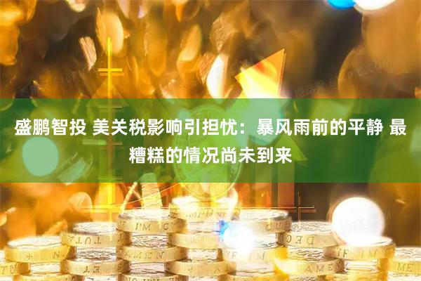 盛鹏智投 美关税影响引担忧：暴风雨前的平静 最糟糕的情况尚未到来