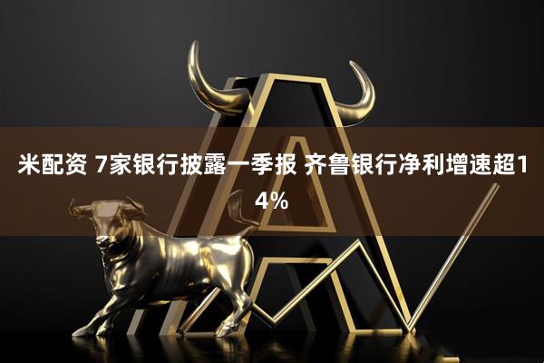 米配资 7家银行披露一季报 齐鲁银行净利增速超14%