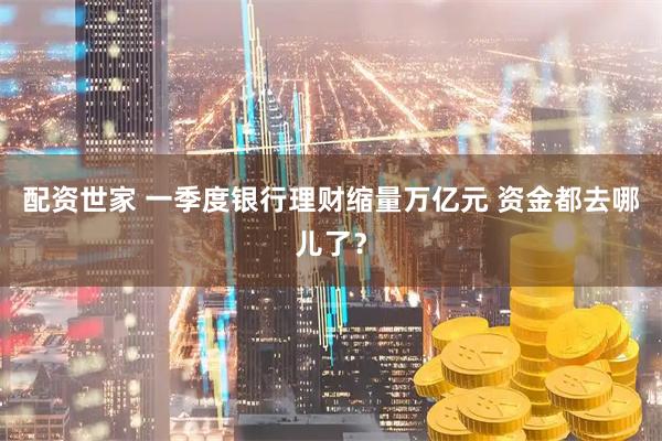 配资世家 一季度银行理财缩量万亿元 资金都去哪儿了？