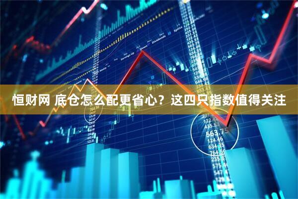 恒财网 底仓怎么配更省心？这四只指数值得关注