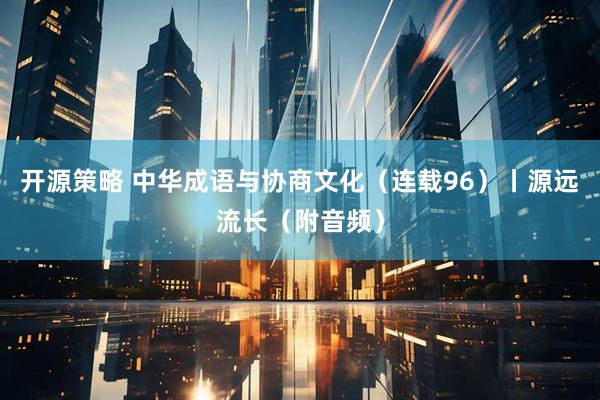 开源策略 中华成语与协商文化（连载96）丨源远流长（附音频）