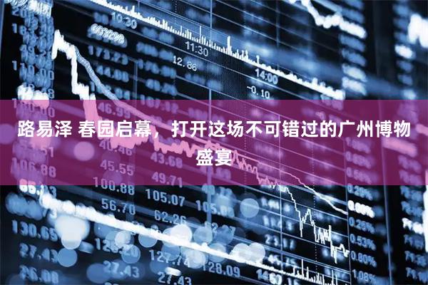 路易泽 春园启幕，打开这场不可错过的广州博物盛宴