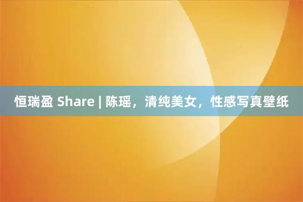 恒瑞盈 Share | 陈瑶，清纯美女，性感写真壁纸