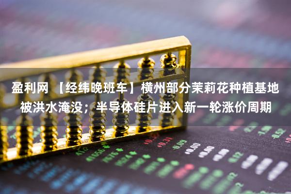 盈利网 【经纬晚班车】横州部分茉莉花种植基地被洪水淹没；半导体硅片进入新一轮涨价周期