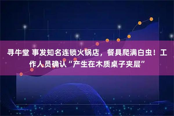 寻牛堂 事发知名连锁火锅店，餐具爬满白虫！工作人员确认“产生在木质桌子夹层”