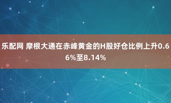 乐配网 摩根大通在赤峰黄金的H股好仓比例上升0.66%至8.14%