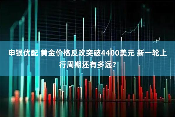 申银优配 黄金价格反攻突破4400美元 新一轮上行周期还有多远？